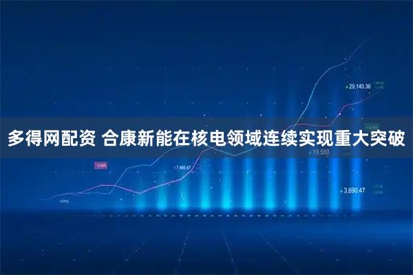 多得网配资 合康新能在核电领域连续实现重大突破