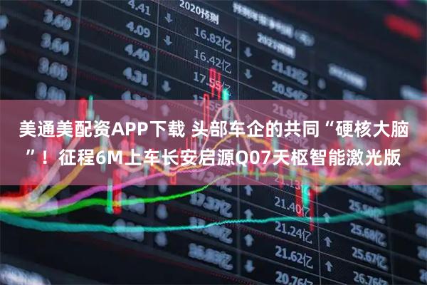 美通美配资APP下载 头部车企的共同“硬核大脑”！征程6M上车长安启源Q07天枢智能激光版