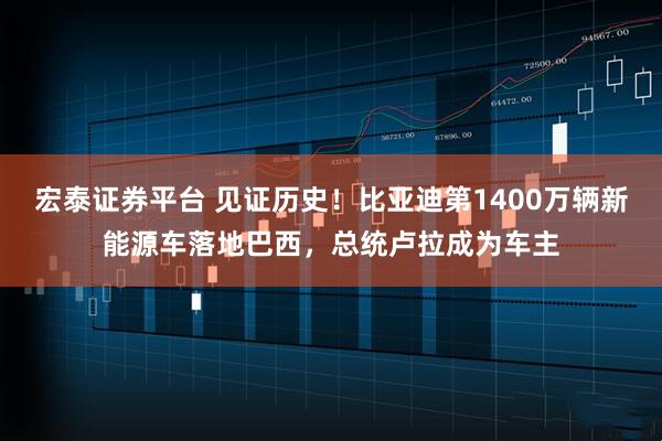 宏泰证券平台 见证历史！比亚迪第1400万辆新能源车落地巴西，总统卢拉成为车主