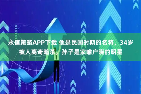 永信策略APP下载 他是民国时期的名将，34岁被人离奇暗杀，孙子是家喻户晓的明星
