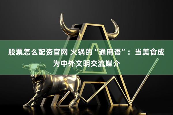 股票怎么配资官网 火锅的“通用语”：当美食成为中外文明交流媒介
