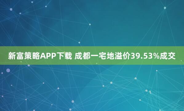 新富策略APP下载 成都一宅地溢价39.53%成交