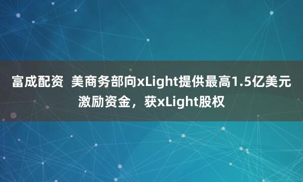 富成配资  美商务部向xLight提供最高1.5亿美元激励资金，获xLight股权