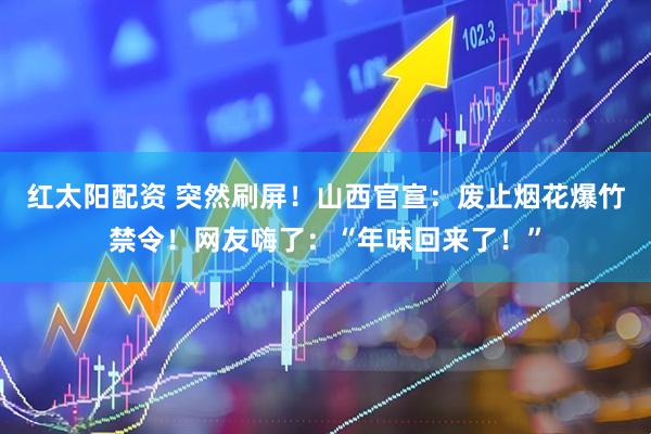 红太阳配资 突然刷屏！山西官宣：废止烟花爆竹禁令！网友嗨了：“年味回来了！”