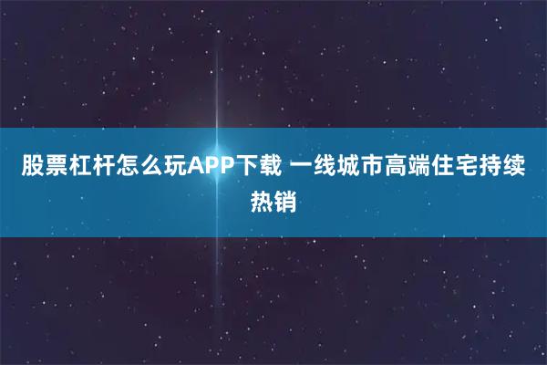 股票杠杆怎么玩APP下载 一线城市高端住宅持续热销