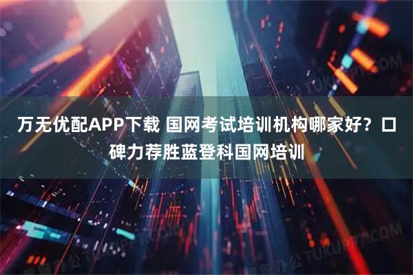 万无优配APP下载 国网考试培训机构哪家好？口碑力荐胜蓝登科国网培训