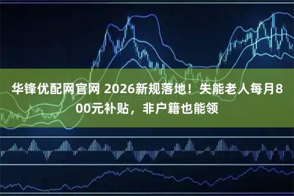华锋优配网官网 2026新规落地！失能老人每月800元补贴，非户籍也能领