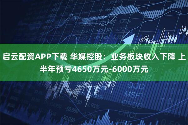启云配资APP下载 华媒控股：业务板块收入下降 上半年预亏4650万元-6000万元