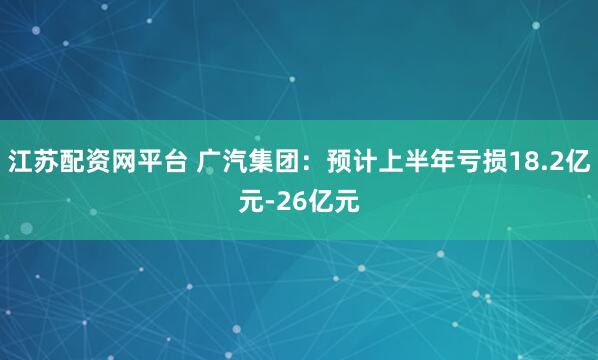 江苏配资网平台 广汽集团：预计上半年亏损18.2亿元-26亿元