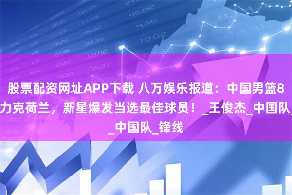 股票配资网址APP下载 八万娱乐报道：中国男篮84-76力克荷兰，新星爆发当选最佳球员！_王俊杰_中国队_锋线