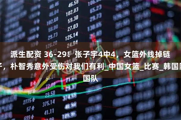 派生配资 36-29！张子宇4中4，女篮外线掉链子，朴智秀意外受伤对我们有利_中国女篮_比赛_韩国队