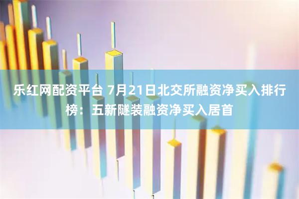 乐红网配资平台 7月21日北交所融资净买入排行榜：五新隧装融资净买入居首