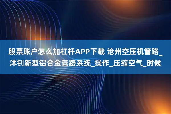股票账户怎么加杠杆APP下载 沧州空压机管路_沐钊新型铝合金管路系统_操作_压缩空气_时候