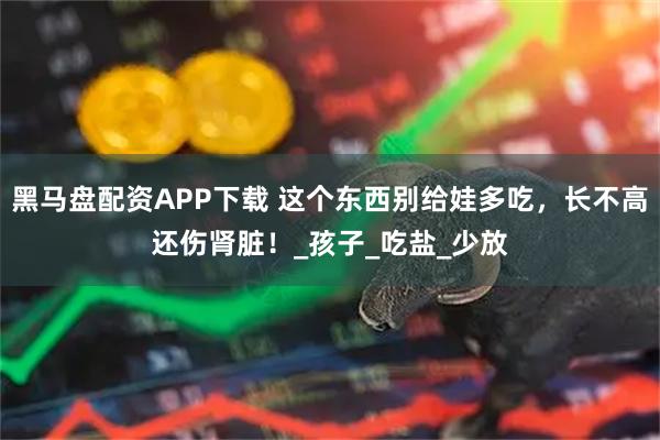 黑马盘配资APP下载 这个东西别给娃多吃，长不高还伤肾脏！_孩子_吃盐_少放