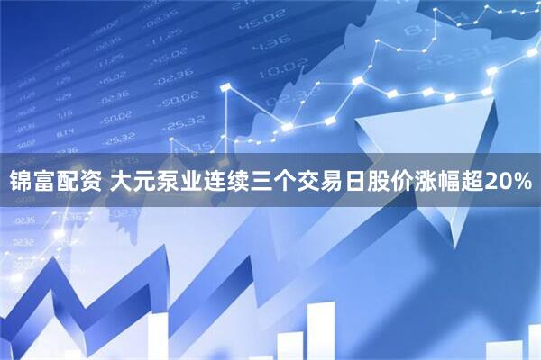 锦富配资 大元泵业连续三个交易日股价涨幅超20%