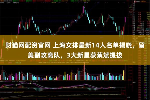 财猫网配资官网 上海女排最新14人名单揭晓，留美副攻离队，3大新星获蔡斌提拔