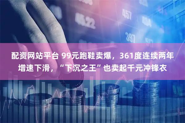 配资网站平台 99元跑鞋卖爆，361度连续两年增速下滑，“下沉之王”也卖起千元冲锋衣